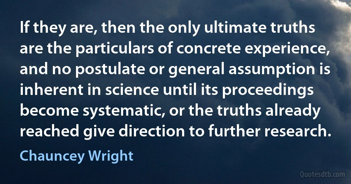 If they are, then the only ultimate truths are the particulars of concrete experience, and no postulate or general assumption is inherent in science until its proceedings become systematic, or the truths already reached give direction to further research. (Chauncey Wright)