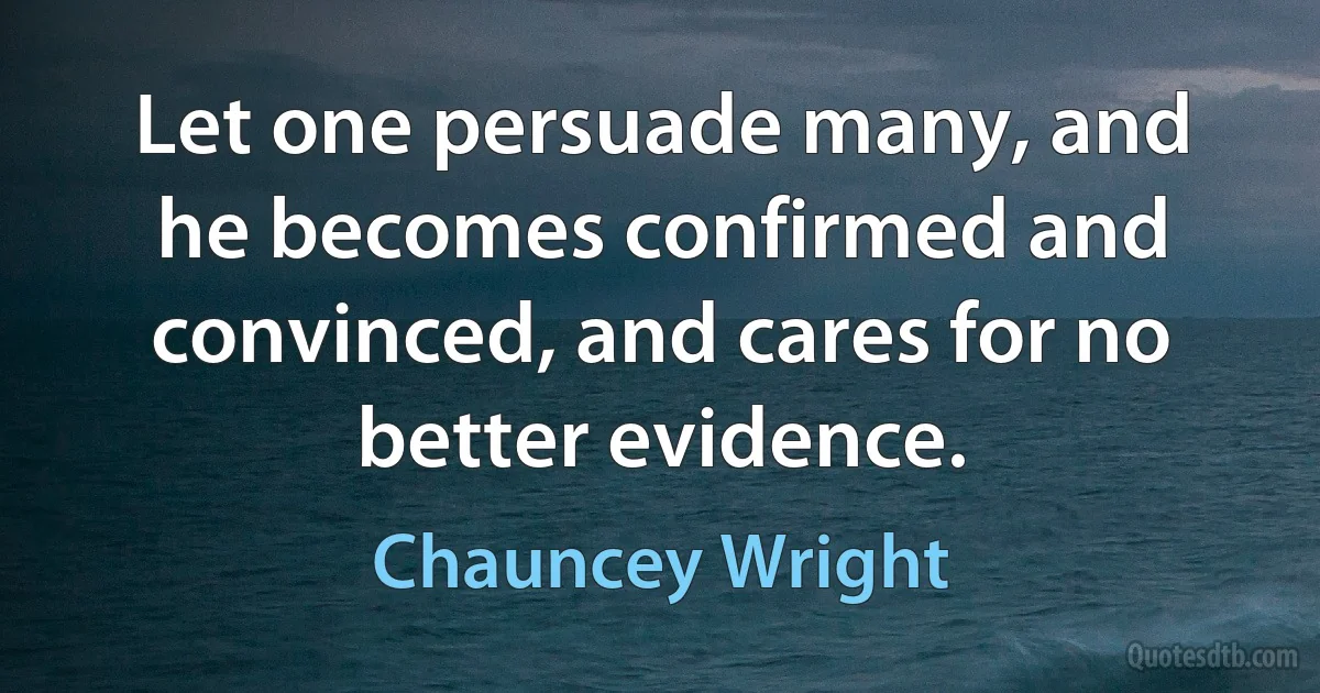 Let one persuade many, and he becomes confirmed and convinced, and cares for no better evidence. (Chauncey Wright)