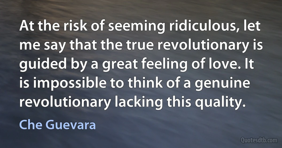 At the risk of seeming ridiculous, let me say that the true revolutionary is guided by a great feeling of love. It is impossible to think of a genuine revolutionary lacking this quality. (Che Guevara)