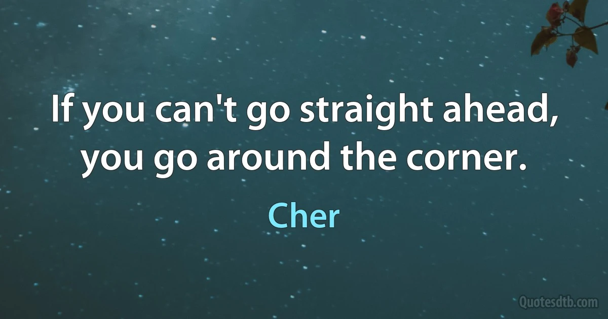 If you can't go straight ahead, you go around the corner. (Cher)