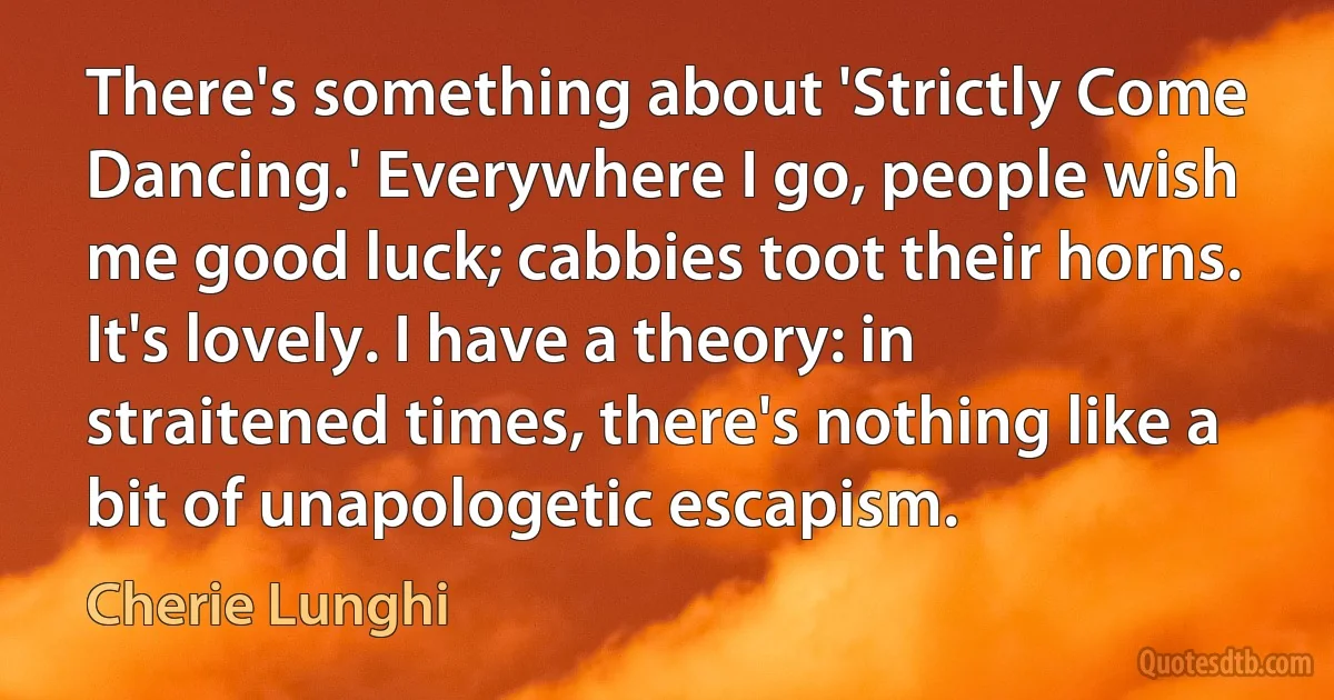 There's something about 'Strictly Come Dancing.' Everywhere I go, people wish me good luck; cabbies toot their horns. It's lovely. I have a theory: in straitened times, there's nothing like a bit of unapologetic escapism. (Cherie Lunghi)