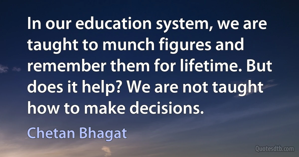 In our education system, we are taught to munch figures and remember them for lifetime. But does it help? We are not taught how to make decisions. (Chetan Bhagat)