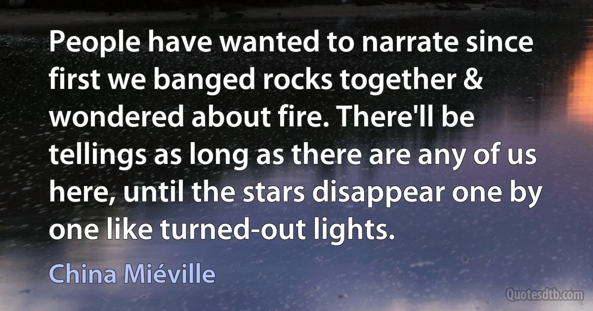 People have wanted to narrate since first we banged rocks together & wondered about fire. There'll be tellings as long as there are any of us here, until the stars disappear one by one like turned-out lights. (China Miéville)