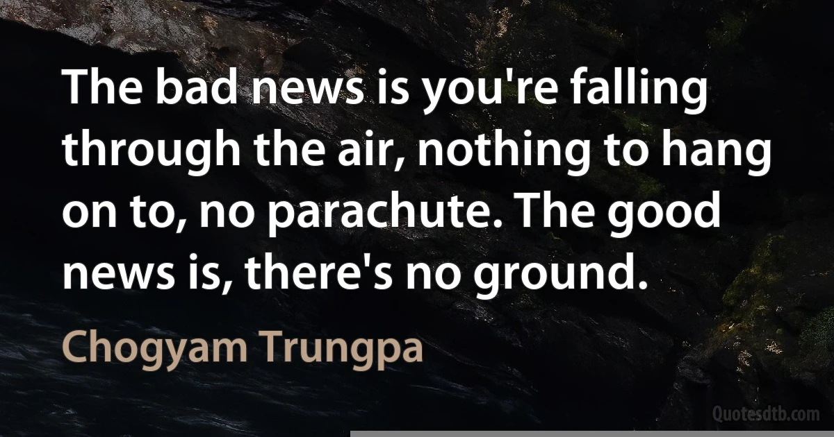 The bad news is you're falling through the air, nothing to hang on to, no parachute. The good news is, there's no ground. (Chogyam Trungpa)