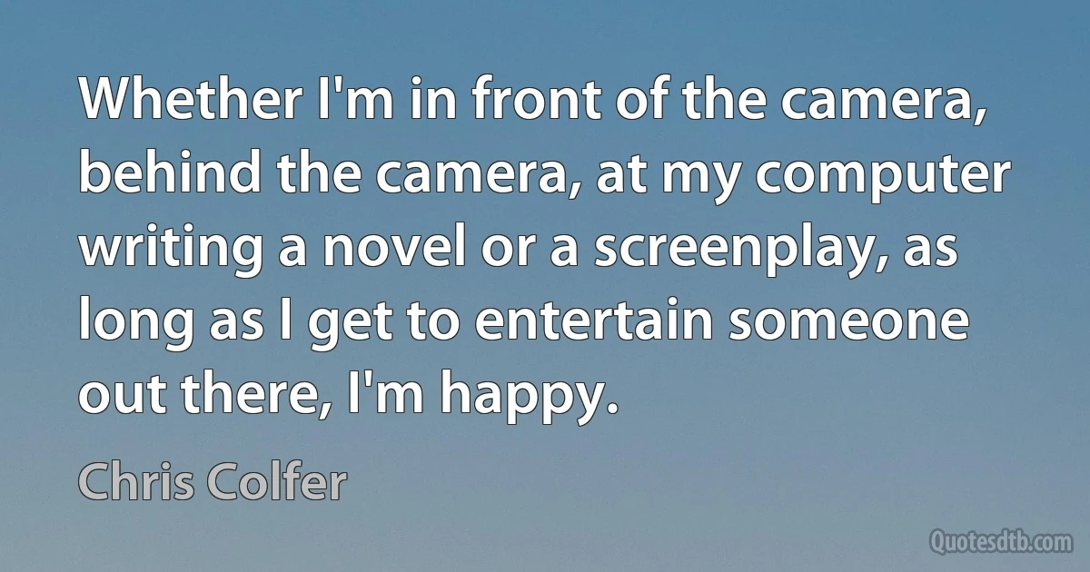 Whether I'm in front of the camera, behind the camera, at my computer writing a novel or a screenplay, as long as I get to entertain someone out there, I'm happy. (Chris Colfer)