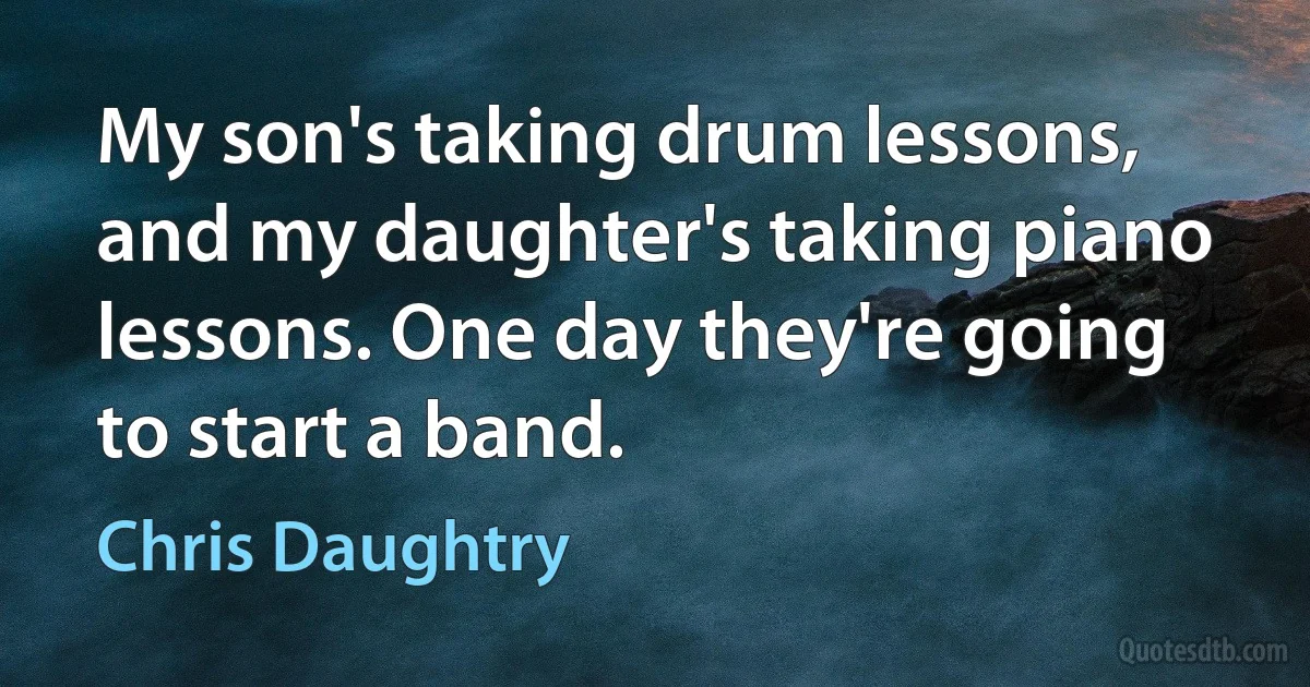 My son's taking drum lessons, and my daughter's taking piano lessons. One day they're going to start a band. (Chris Daughtry)