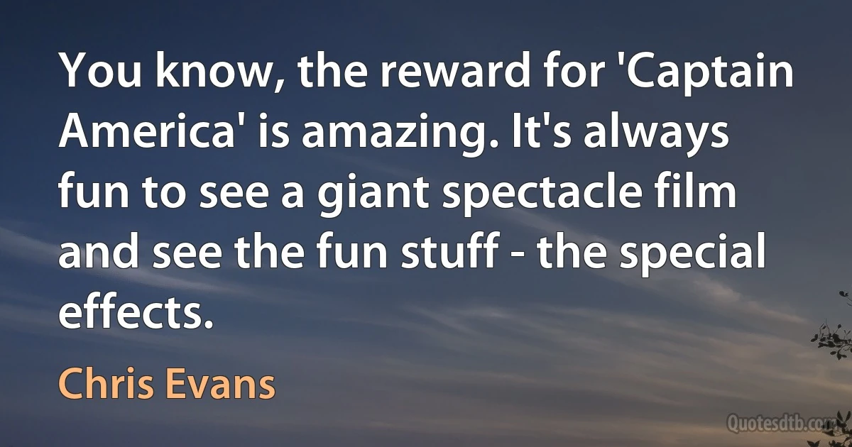 You know, the reward for 'Captain America' is amazing. It's always fun to see a giant spectacle film and see the fun stuff - the special effects. (Chris Evans)