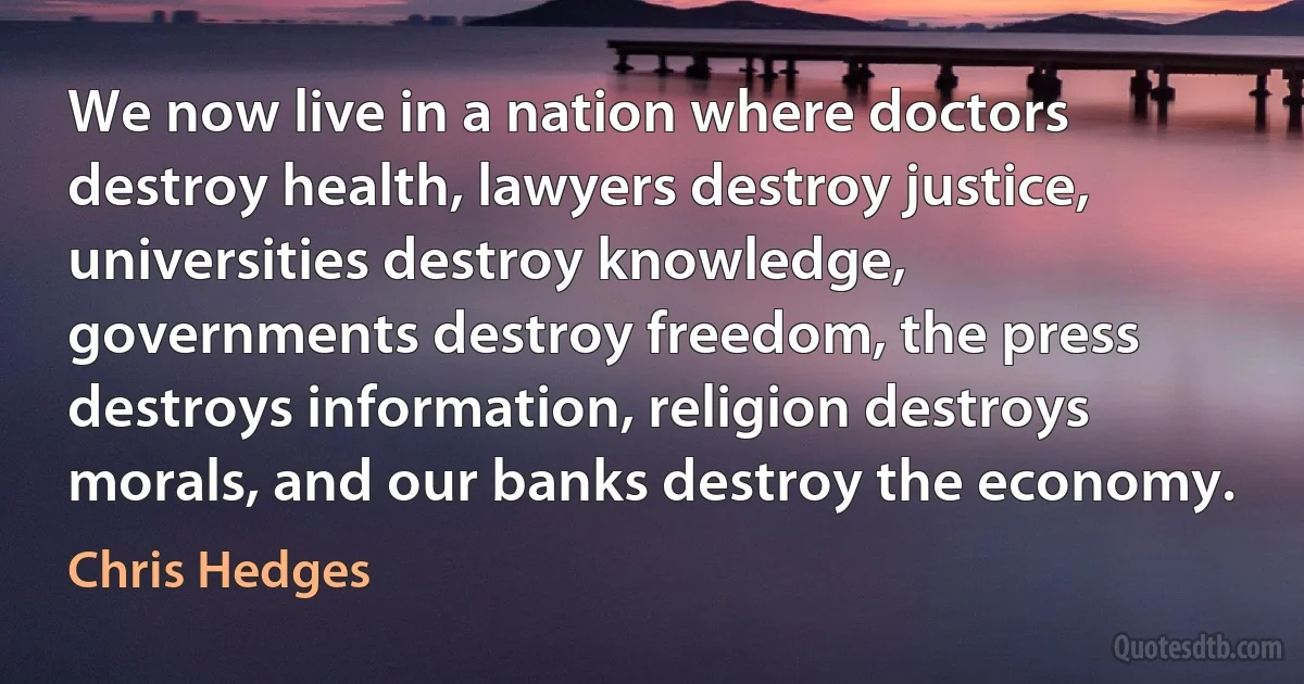 We now live in a nation where doctors destroy health, lawyers destroy justice, universities destroy knowledge, governments destroy freedom, the press destroys information, religion destroys morals, and our banks destroy the economy. (Chris Hedges)