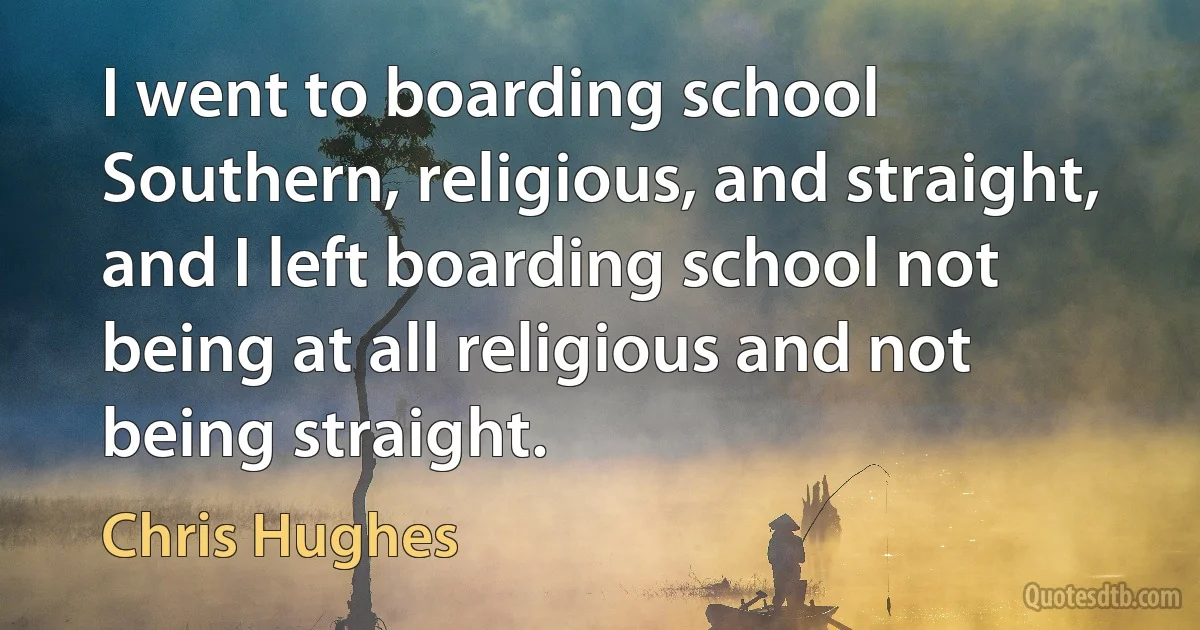 I went to boarding school Southern, religious, and straight, and I left boarding school not being at all religious and not being straight. (Chris Hughes)