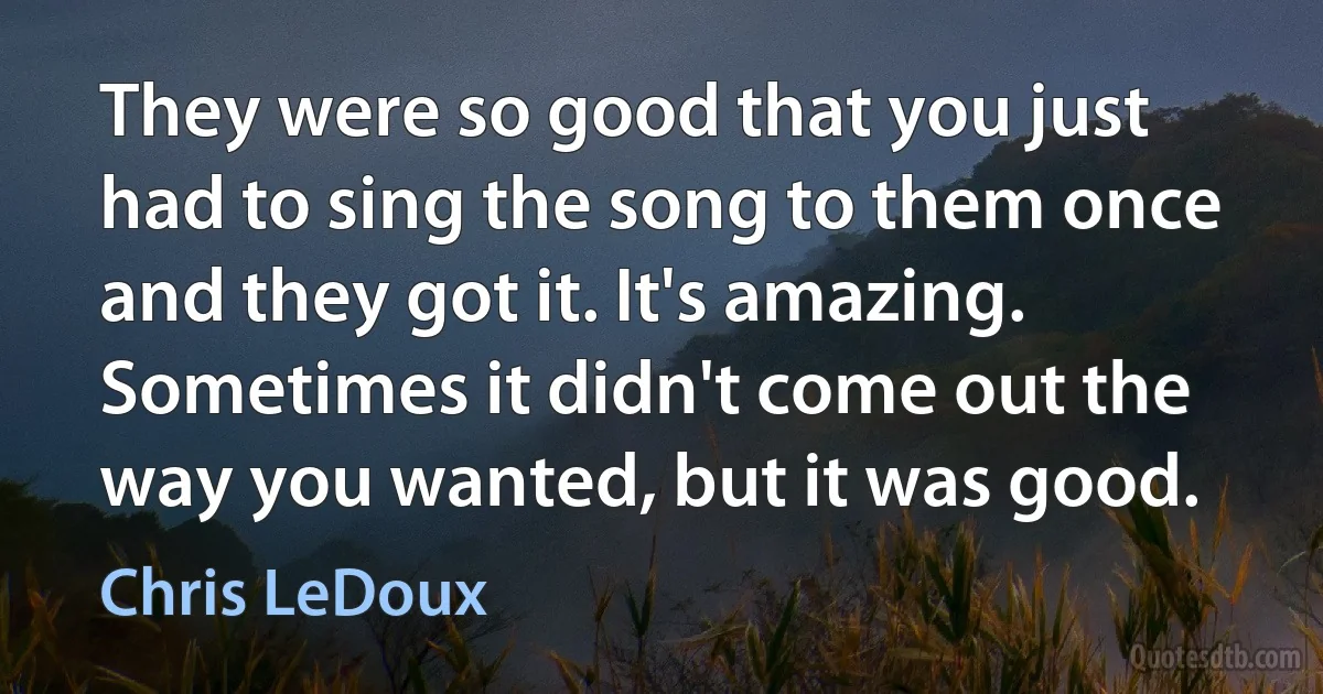 They were so good that you just had to sing the song to them once and they got it. It's amazing. Sometimes it didn't come out the way you wanted, but it was good. (Chris LeDoux)