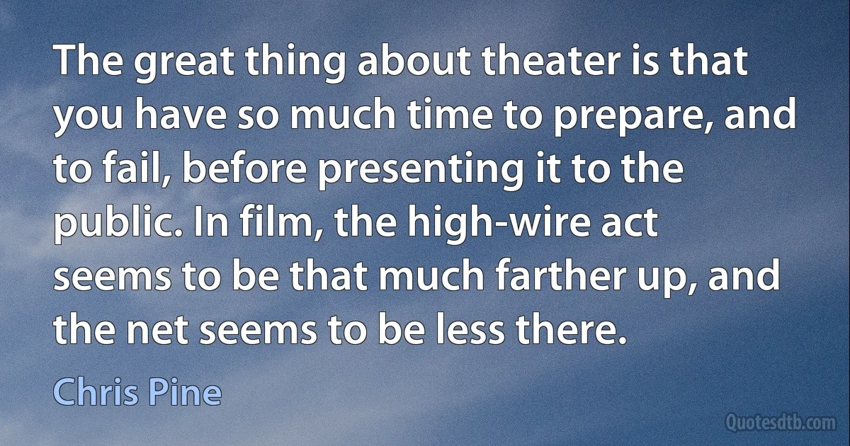 The great thing about theater is that you have so much time to prepare, and to fail, before presenting it to the public. In film, the high-wire act seems to be that much farther up, and the net seems to be less there. (Chris Pine)