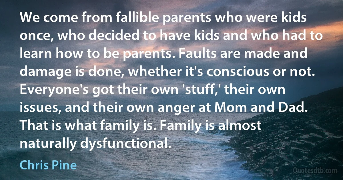 We come from fallible parents who were kids once, who decided to have kids and who had to learn how to be parents. Faults are made and damage is done, whether it's conscious or not. Everyone's got their own 'stuff,' their own issues, and their own anger at Mom and Dad. That is what family is. Family is almost naturally dysfunctional. (Chris Pine)