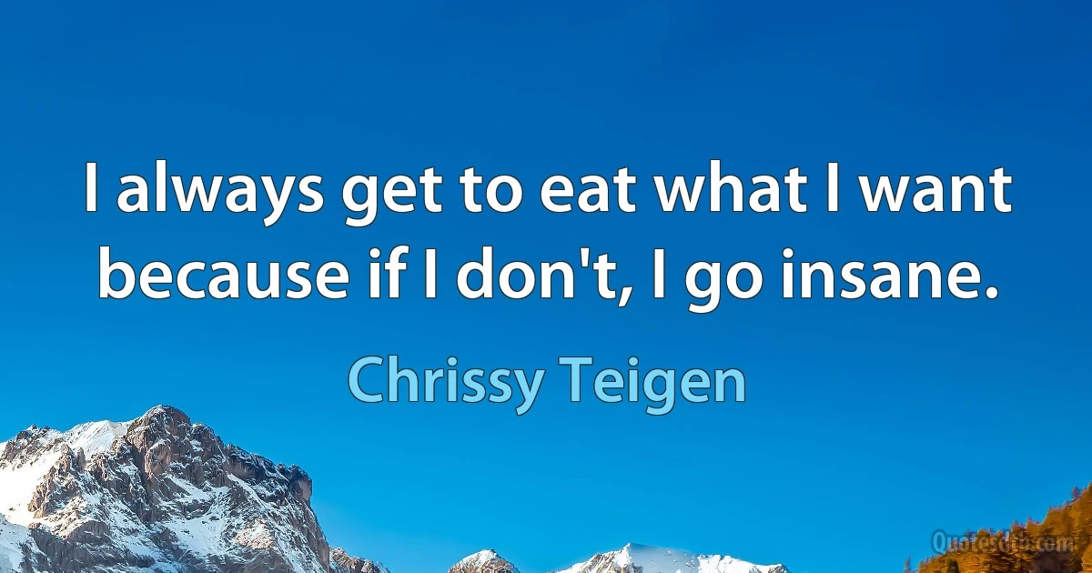 I always get to eat what I want because if I don't, I go insane. (Chrissy Teigen)