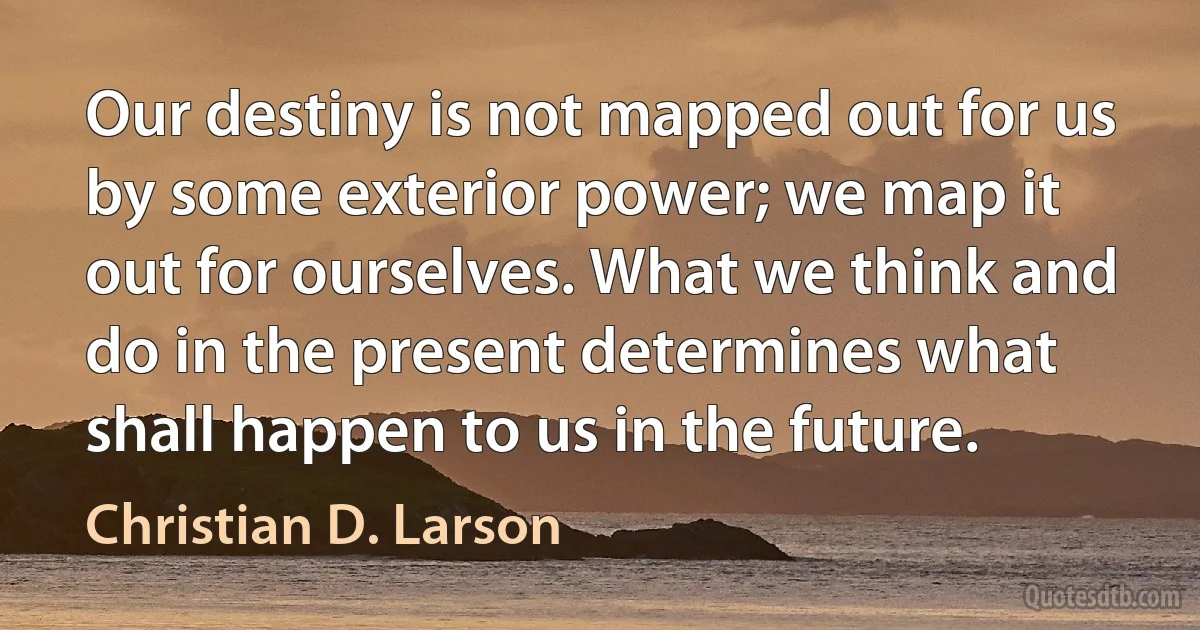 Our destiny is not mapped out for us by some exterior power; we map it out for ourselves. What we think and do in the present determines what shall happen to us in the future. (Christian D. Larson)