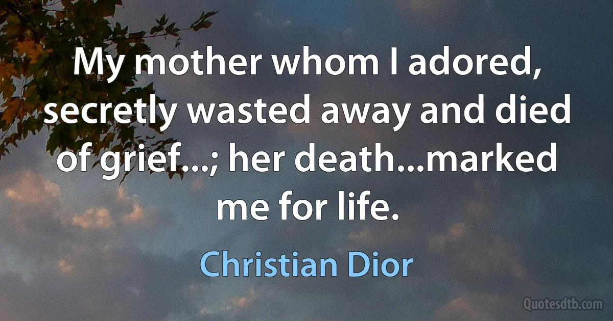 My mother whom I adored, secretly wasted away and died of grief...; her death...marked me for life. (Christian Dior)