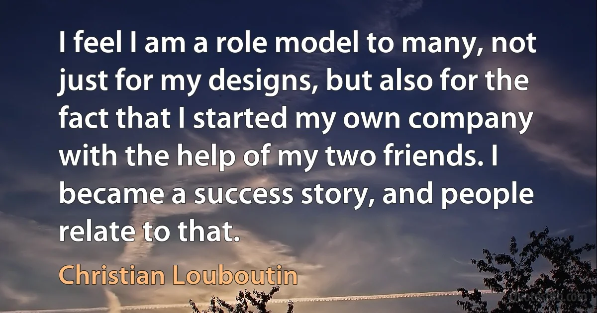 I feel I am a role model to many, not just for my designs, but also for the fact that I started my own company with the help of my two friends. I became a success story, and people relate to that. (Christian Louboutin)