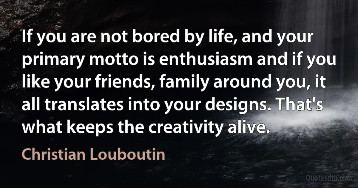 If you are not bored by life, and your primary motto is enthusiasm and if you like your friends, family around you, it all translates into your designs. That's what keeps the creativity alive. (Christian Louboutin)