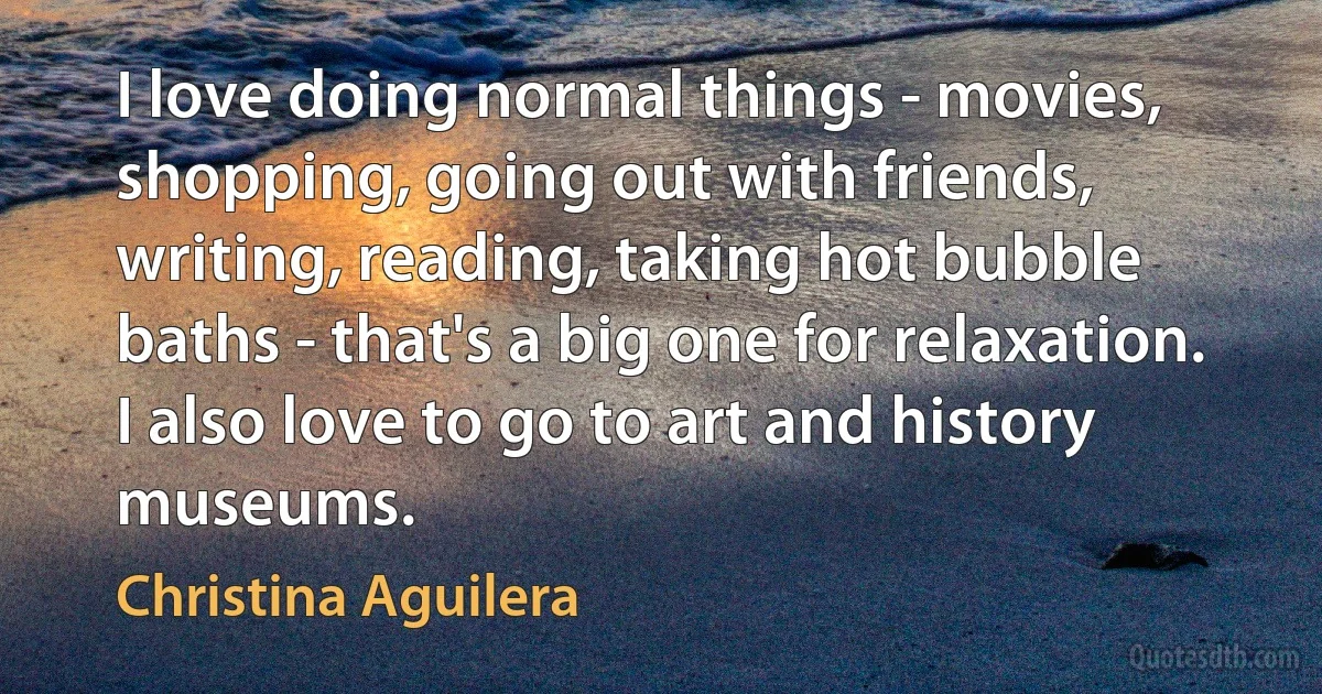 I love doing normal things - movies, shopping, going out with friends, writing, reading, taking hot bubble baths - that's a big one for relaxation. I also love to go to art and history museums. (Christina Aguilera)