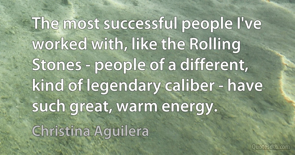 The most successful people I've worked with, like the Rolling Stones - people of a different, kind of legendary caliber - have such great, warm energy. (Christina Aguilera)