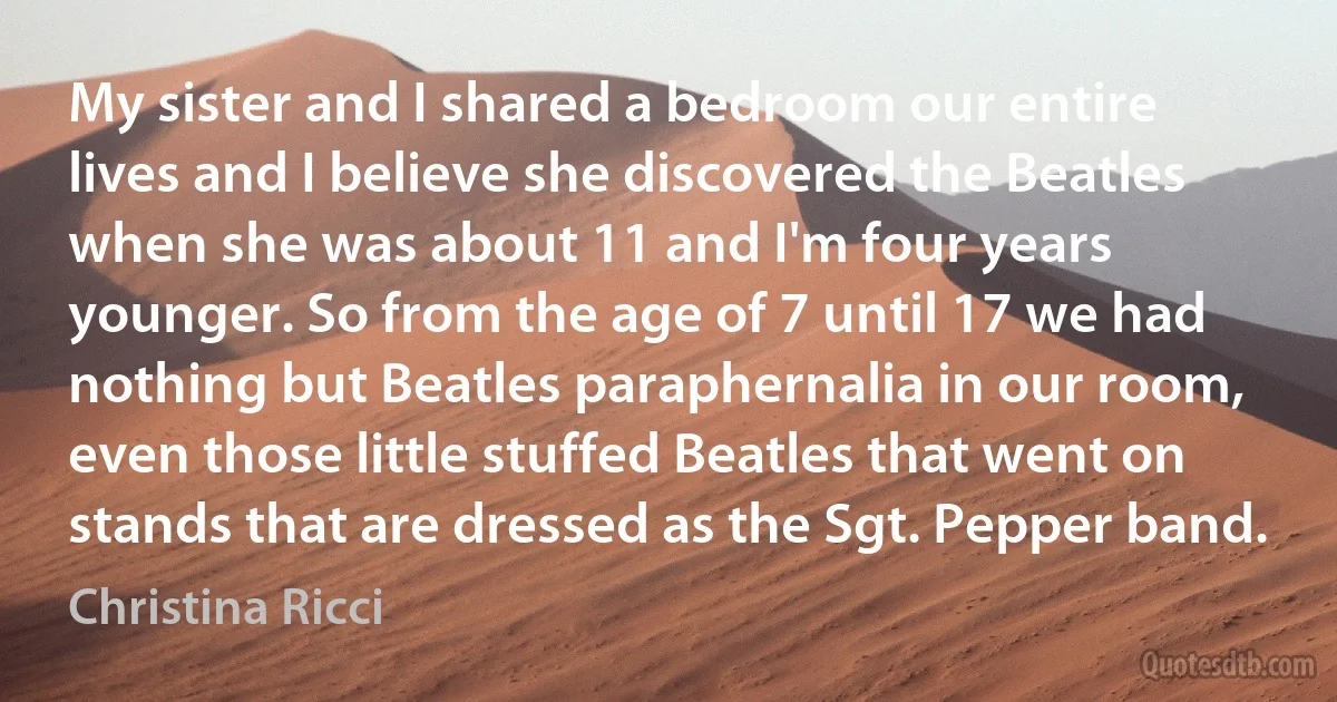 My sister and I shared a bedroom our entire lives and I believe she discovered the Beatles when she was about 11 and I'm four years younger. So from the age of 7 until 17 we had nothing but Beatles paraphernalia in our room, even those little stuffed Beatles that went on stands that are dressed as the Sgt. Pepper band. (Christina Ricci)