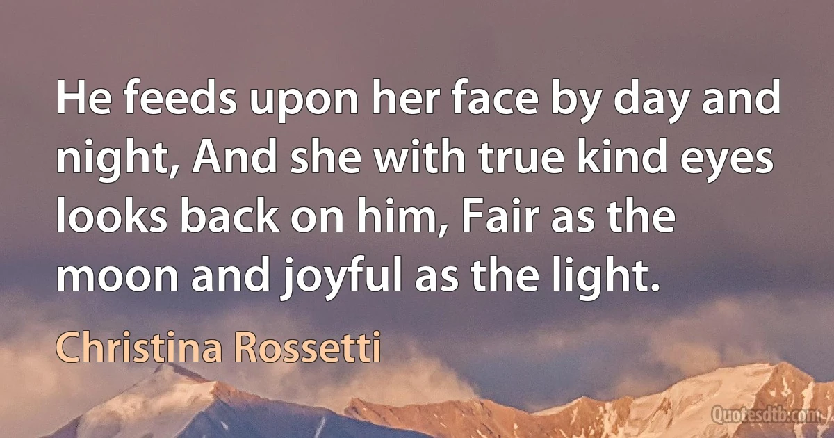 He feeds upon her face by day and night, And she with true kind eyes looks back on him, Fair as the moon and joyful as the light. (Christina Rossetti)