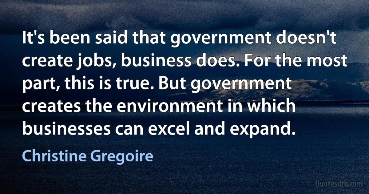 It's been said that government doesn't create jobs, business does. For the most part, this is true. But government creates the environment in which businesses can excel and expand. (Christine Gregoire)