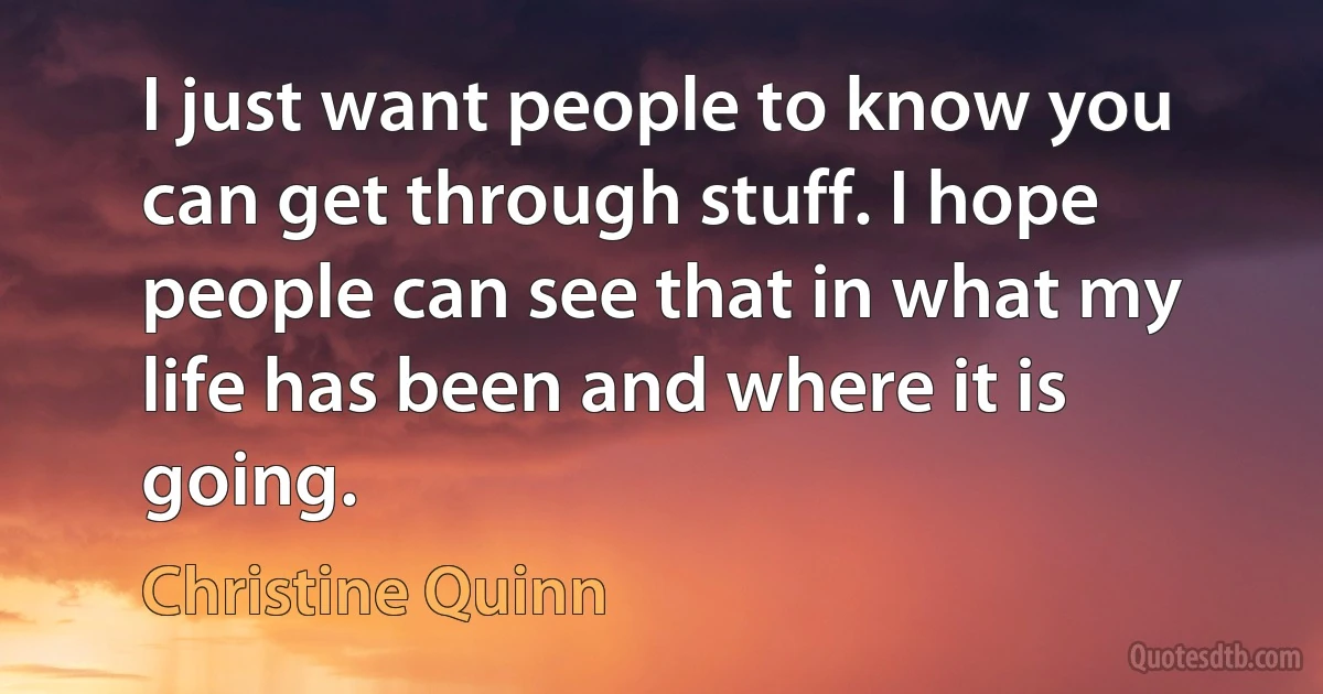 I just want people to know you can get through stuff. I hope people can see that in what my life has been and where it is going. (Christine Quinn)