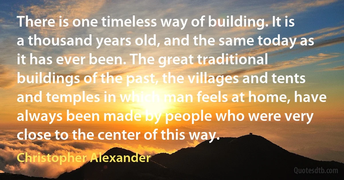 There is one timeless way of building. It is a thousand years old, and the same today as it has ever been. The great traditional buildings of the past, the villages and tents and temples in which man feels at home, have always been made by people who were very close to the center of this way. (Christopher Alexander)