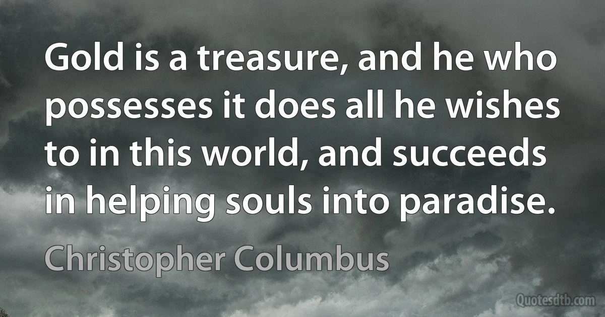 Gold is a treasure, and he who possesses it does all he wishes to in this world, and succeeds in helping souls into paradise. (Christopher Columbus)