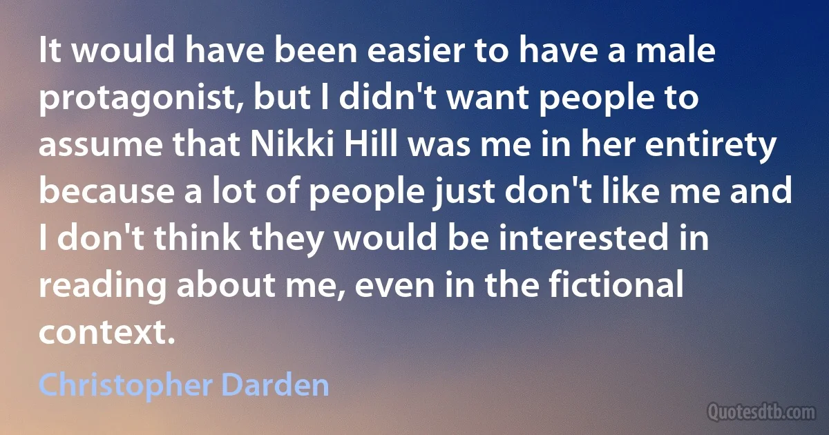 It would have been easier to have a male protagonist, but I didn't want people to assume that Nikki Hill was me in her entirety because a lot of people just don't like me and I don't think they would be interested in reading about me, even in the fictional context. (Christopher Darden)