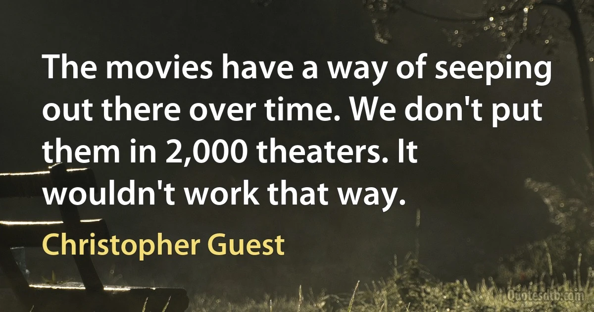 The movies have a way of seeping out there over time. We don't put them in 2,000 theaters. It wouldn't work that way. (Christopher Guest)