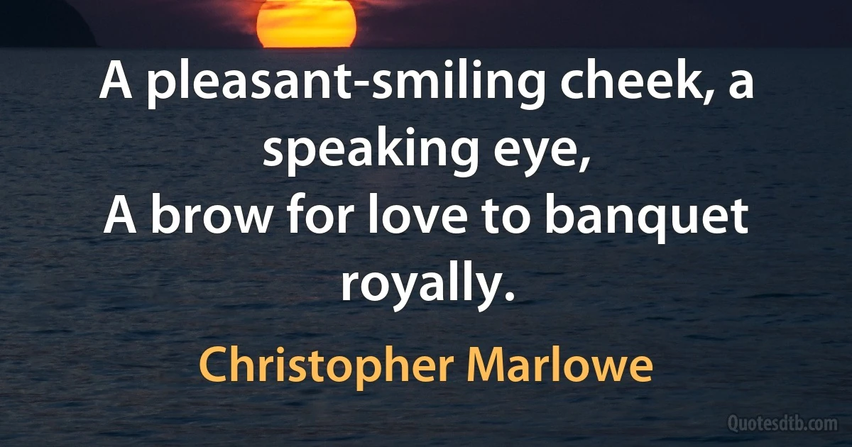 A pleasant-smiling cheek, a speaking eye,
A brow for love to banquet royally. (Christopher Marlowe)