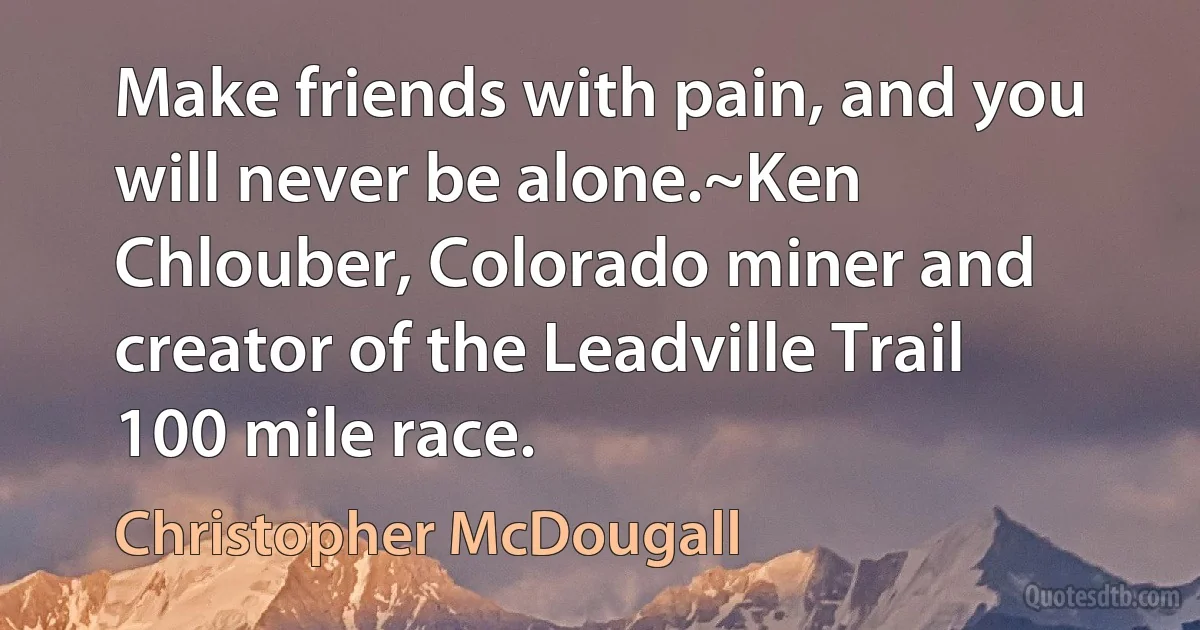 Make friends with pain, and you will never be alone.~Ken Chlouber, Colorado miner and creator of the Leadville Trail 100 mile race. (Christopher McDougall)