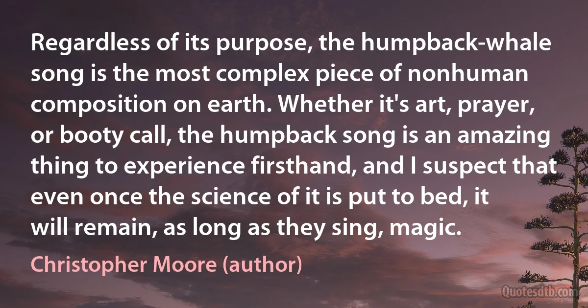 Regardless of its purpose, the humpback-whale song is the most complex piece of nonhuman composition on earth. Whether it's art, prayer, or booty call, the humpback song is an amazing thing to experience firsthand, and I suspect that even once the science of it is put to bed, it will remain, as long as they sing, magic. (Christopher Moore (author))