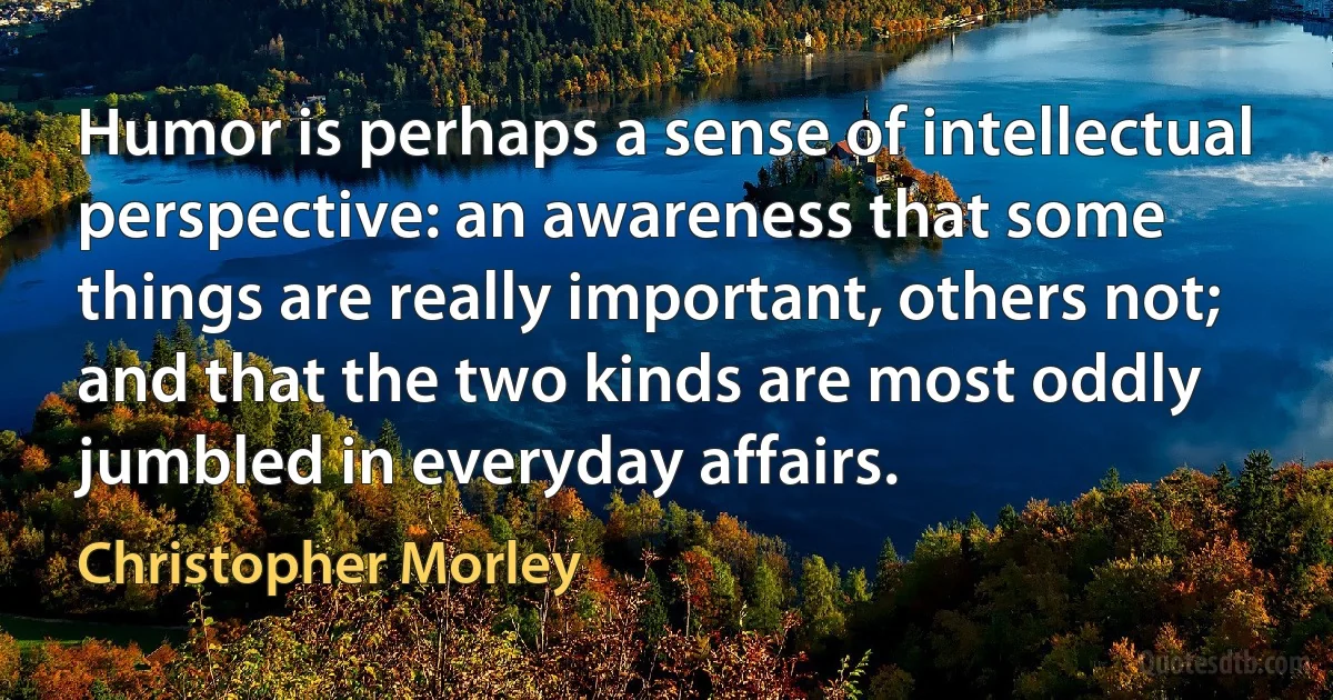 Humor is perhaps a sense of intellectual perspective: an awareness that some things are really important, others not; and that the two kinds are most oddly jumbled in everyday affairs. (Christopher Morley)