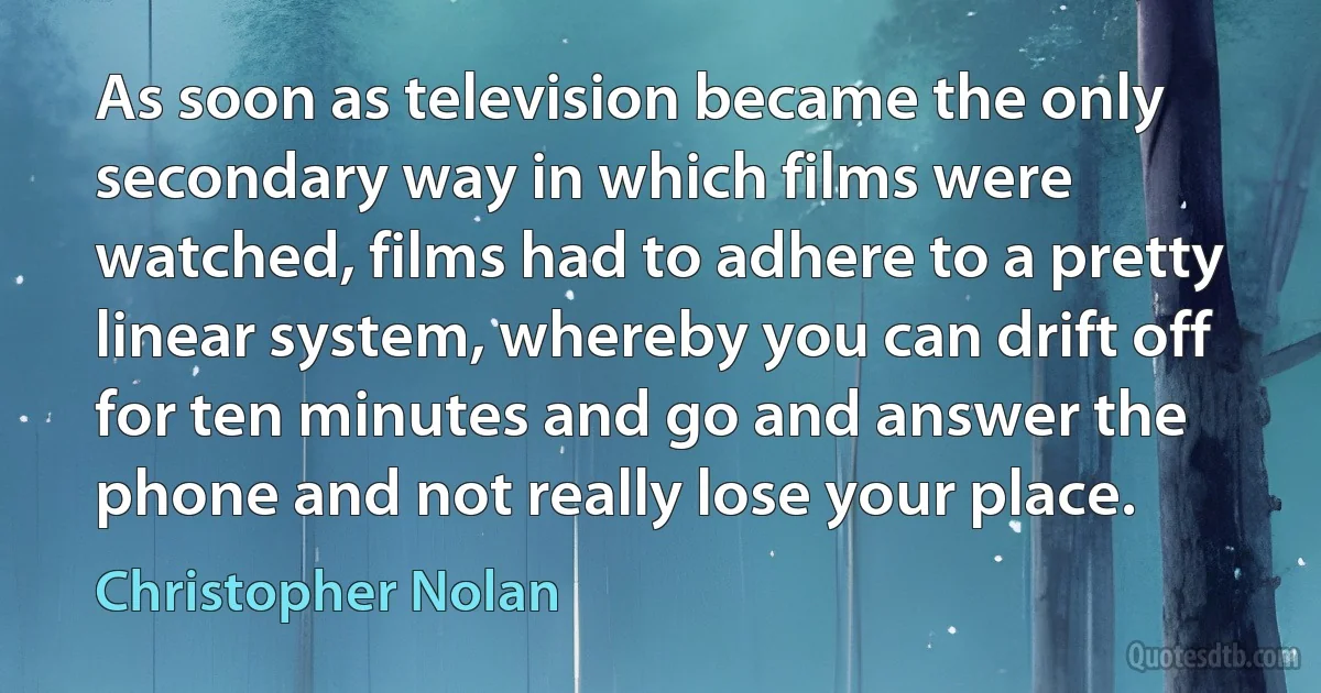 As soon as television became the only secondary way in which films were watched, films had to adhere to a pretty linear system, whereby you can drift off for ten minutes and go and answer the phone and not really lose your place. (Christopher Nolan)