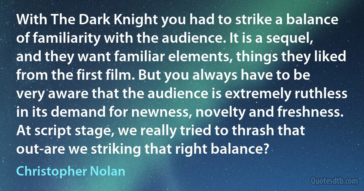 With The Dark Knight you had to strike a balance of familiarity with the audience. It is a sequel, and they want familiar elements, things they liked from the first film. But you always have to be very aware that the audience is extremely ruthless in its demand for newness, novelty and freshness. At script stage, we really tried to thrash that out-are we striking that right balance? (Christopher Nolan)