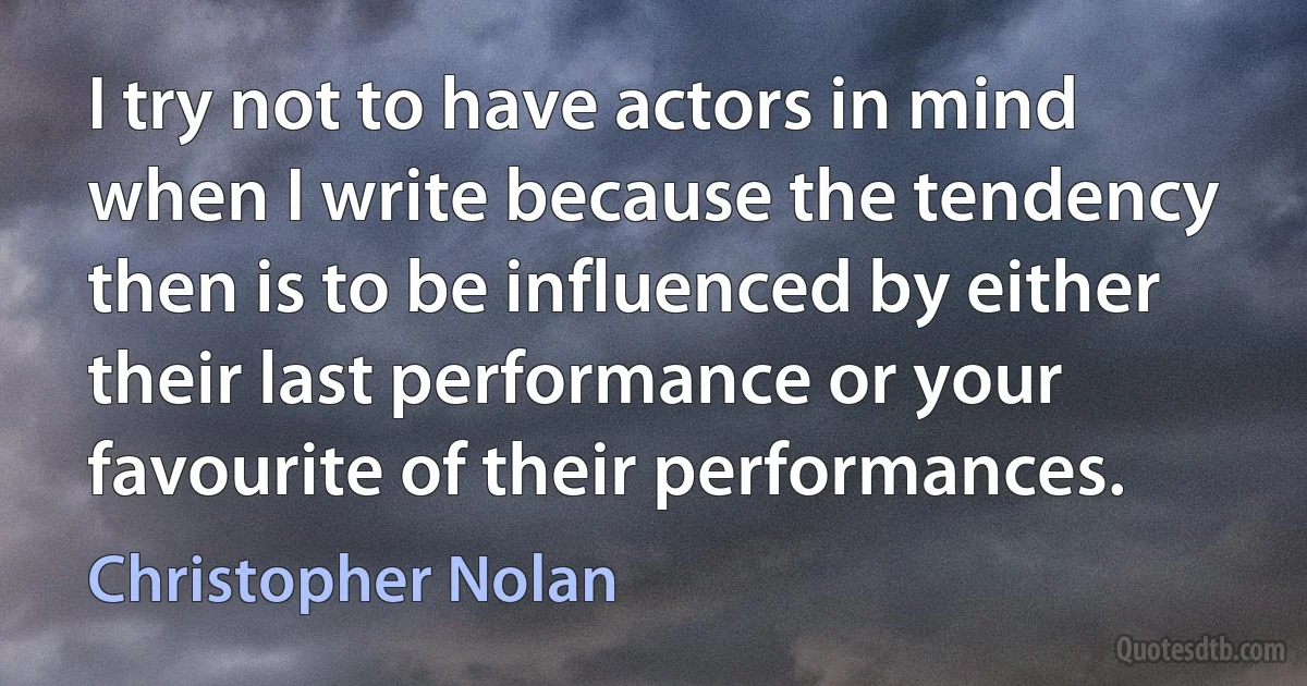 I try not to have actors in mind when I write because the tendency then is to be influenced by either their last performance or your favourite of their performances. (Christopher Nolan)