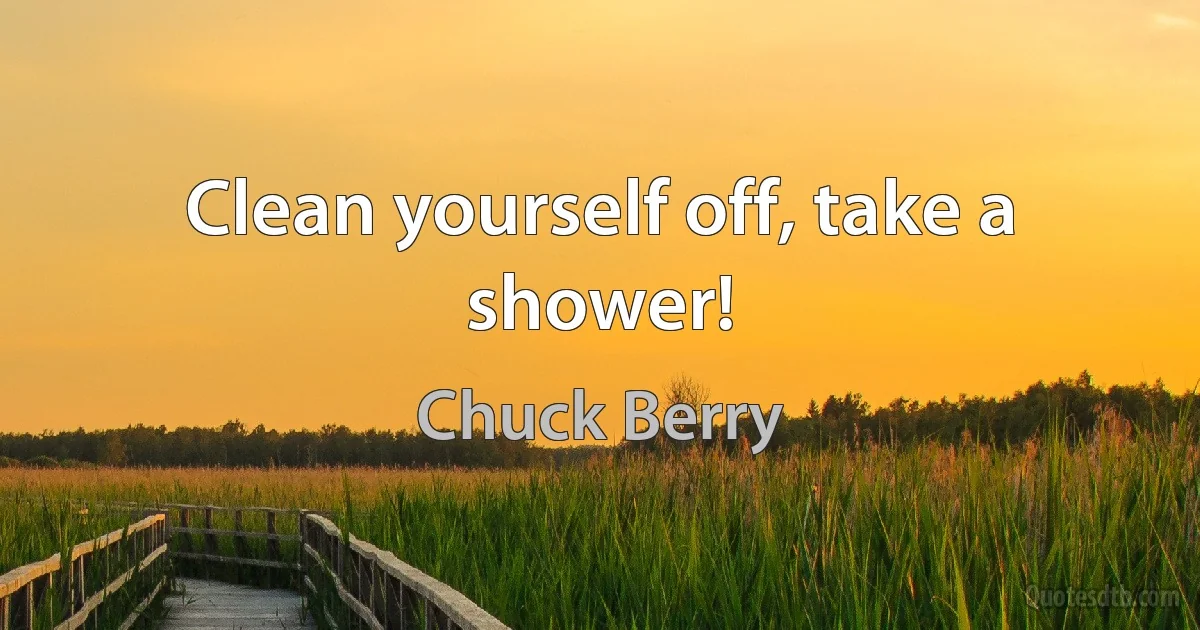 Clean yourself off, take a shower! (Chuck Berry)