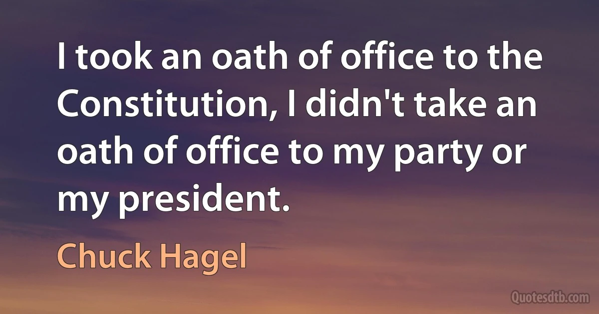 I took an oath of office to the Constitution, I didn't take an oath of office to my party or my president. (Chuck Hagel)