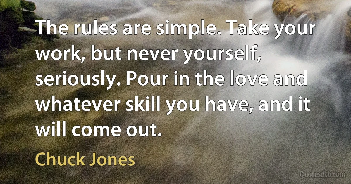 The rules are simple. Take your work, but never yourself, seriously. Pour in the love and whatever skill you have, and it will come out. (Chuck Jones)