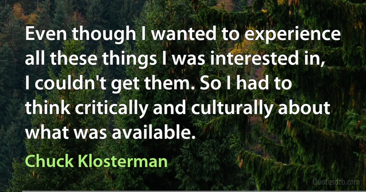 Even though I wanted to experience all these things I was interested in, I couldn't get them. So I had to think critically and culturally about what was available. (Chuck Klosterman)