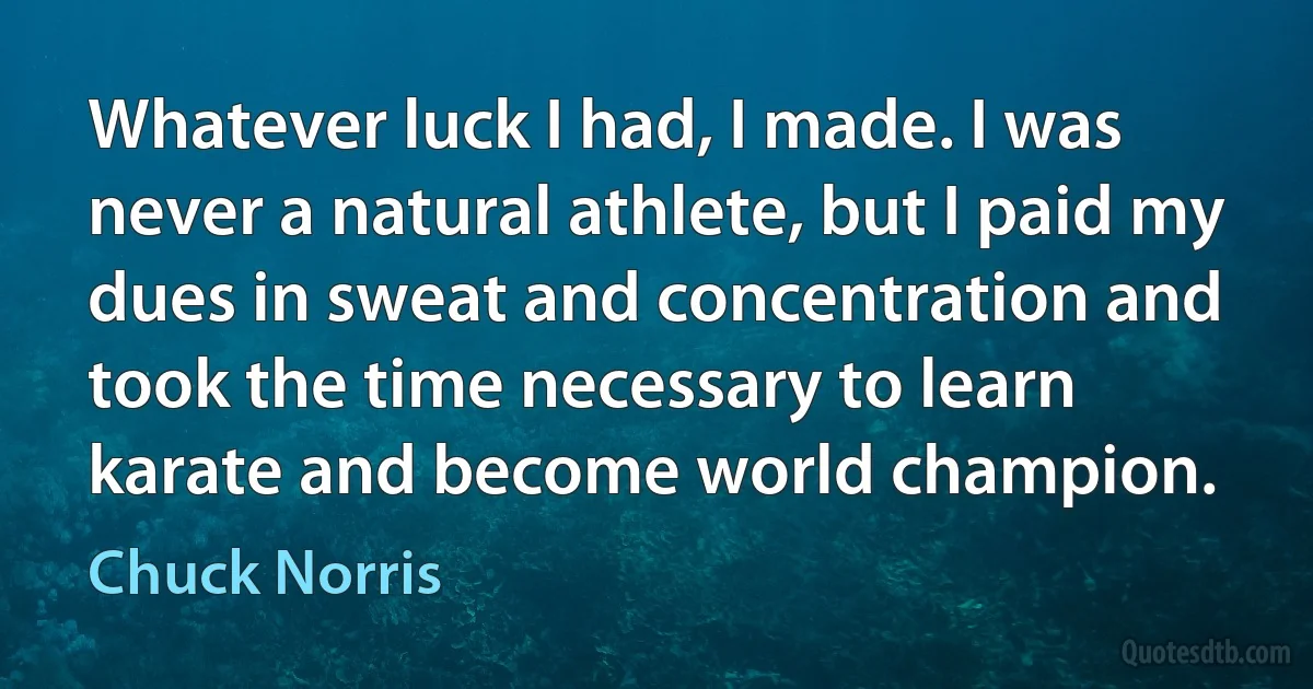 Whatever luck I had, I made. I was never a natural athlete, but I paid my dues in sweat and concentration and took the time necessary to learn karate and become world champion. (Chuck Norris)