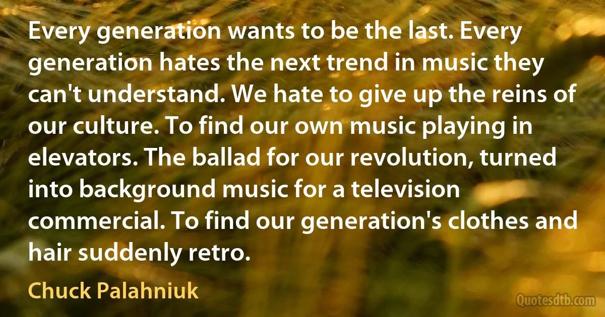 Every generation wants to be the last. Every generation hates the next trend in music they can't understand. We hate to give up the reins of our culture. To find our own music playing in elevators. The ballad for our revolution, turned into background music for a television commercial. To find our generation's clothes and hair suddenly retro. (Chuck Palahniuk)