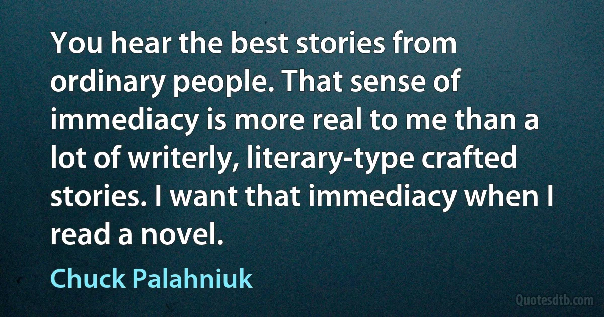 You hear the best stories from ordinary people. That sense of immediacy is more real to me than a lot of writerly, literary-type crafted stories. I want that immediacy when I read a novel. (Chuck Palahniuk)