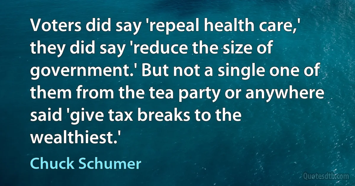 Voters did say 'repeal health care,' they did say 'reduce the size of government.' But not a single one of them from the tea party or anywhere said 'give tax breaks to the wealthiest.' (Chuck Schumer)