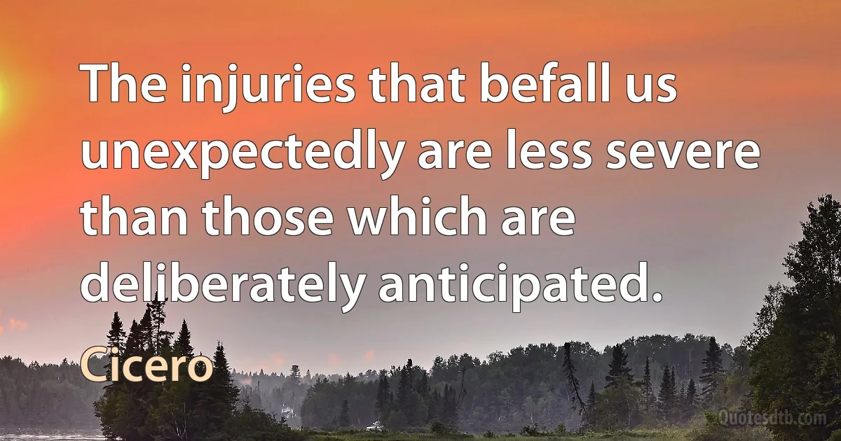 The injuries that befall us unexpectedly are less severe than those which are deliberately anticipated. (Cicero)