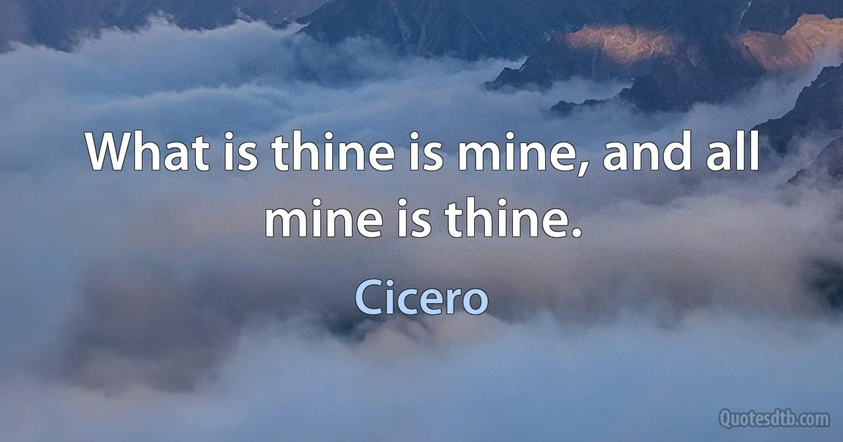 What is thine is mine, and all mine is thine. (Cicero)