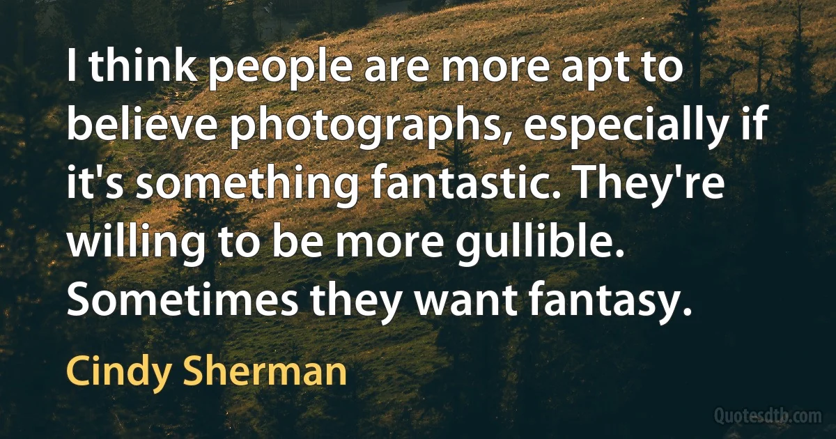 I think people are more apt to believe photographs, especially if it's something fantastic. They're willing to be more gullible. Sometimes they want fantasy. (Cindy Sherman)