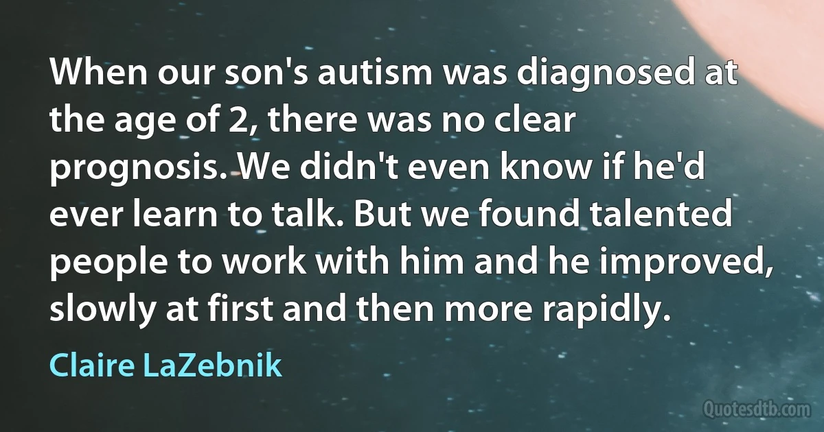 When our son's autism was diagnosed at the age of 2, there was no clear prognosis. We didn't even know if he'd ever learn to talk. But we found talented people to work with him and he improved, slowly at first and then more rapidly. (Claire LaZebnik)